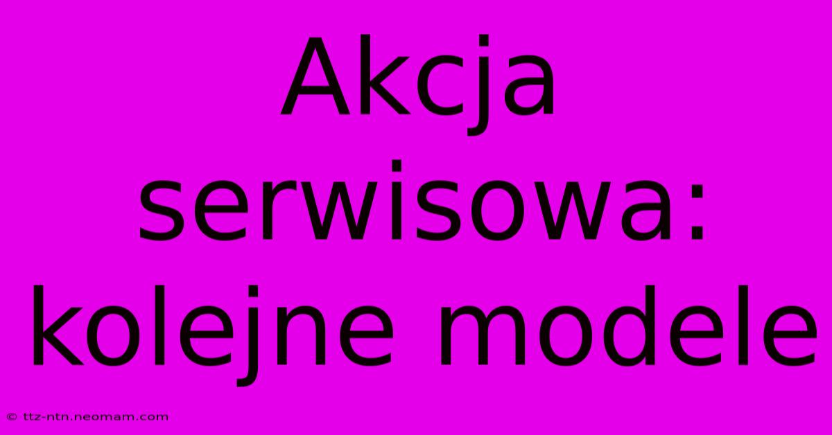 Akcja Serwisowa: Kolejne Modele