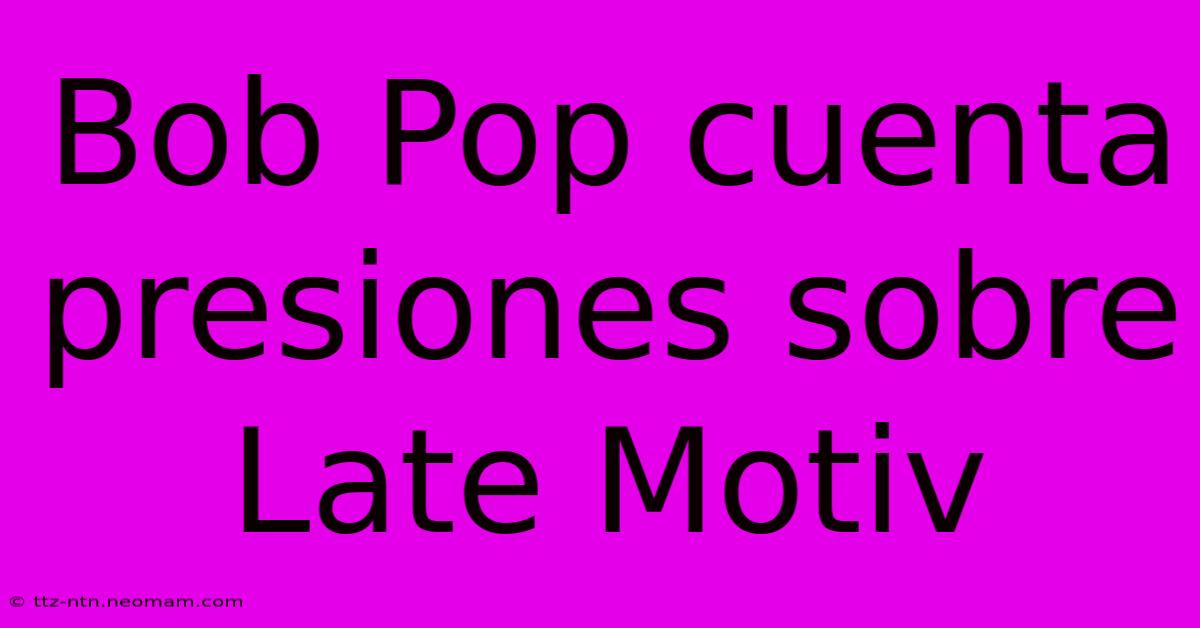 Bob Pop Cuenta Presiones Sobre Late Motiv