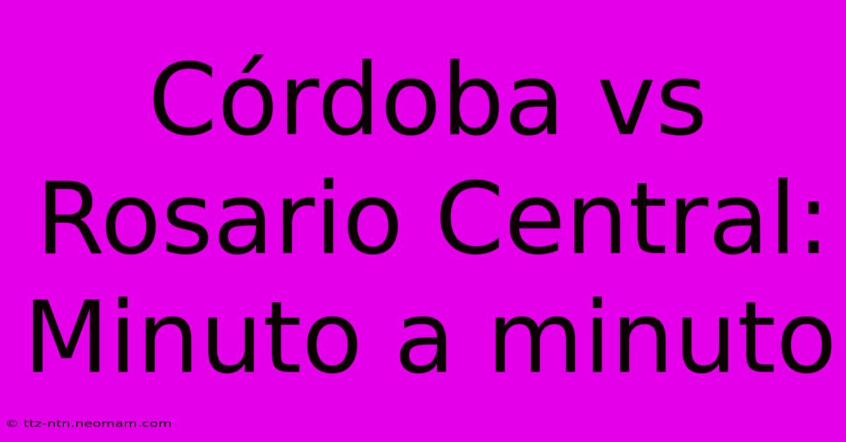 Córdoba Vs Rosario Central: Minuto A Minuto