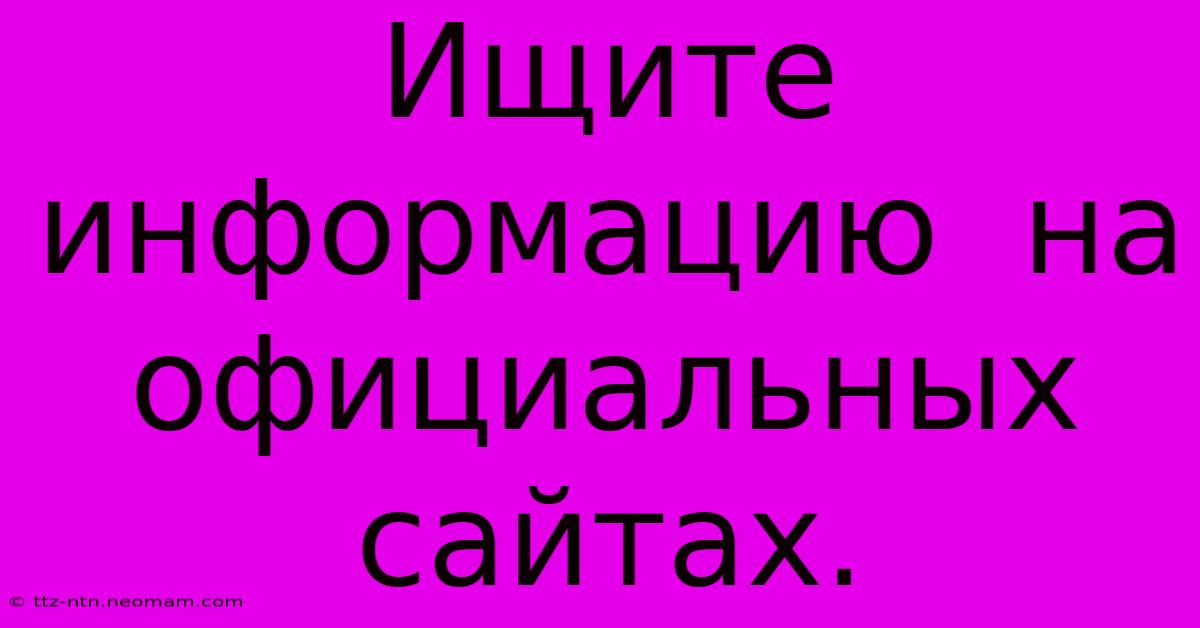 Ищите  Информацию  На  Официальных  Сайтах.