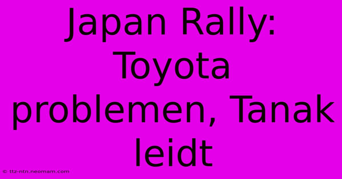 Japan Rally: Toyota Problemen, Tanak Leidt