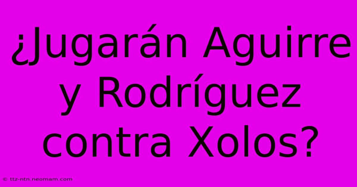 ¿Jugarán Aguirre Y Rodríguez Contra Xolos?