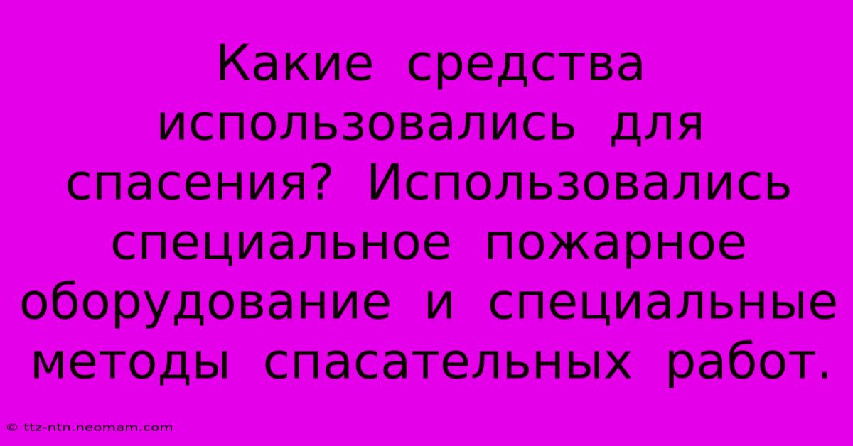 Какие  Средства  Использовались  Для  Спасения?  Использовались  Специальное  Пожарное  Оборудование  И  Специальные  Методы  Спасательных  Работ.