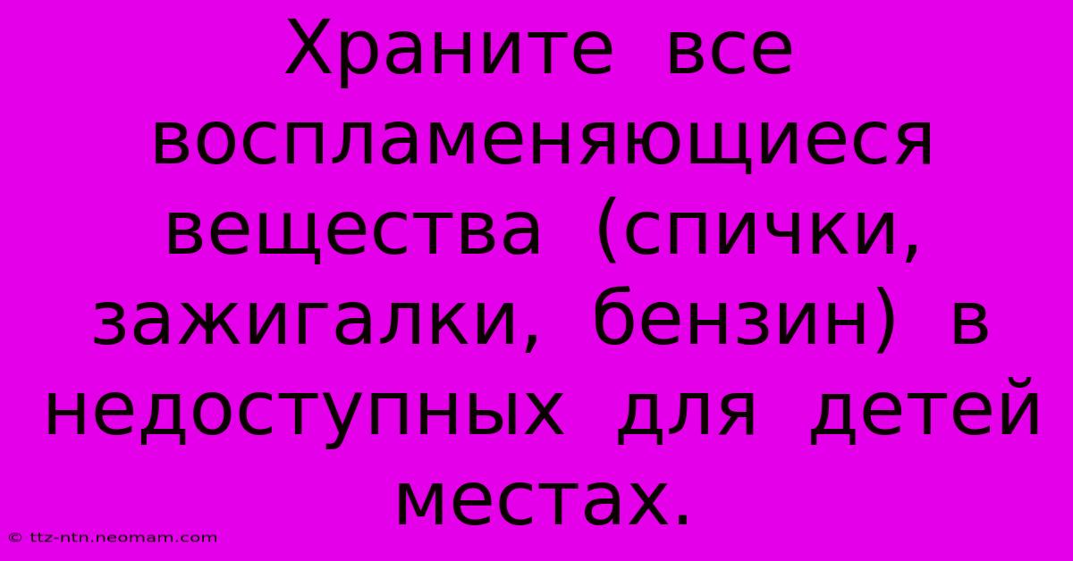 Храните  Все  Воспламеняющиеся  Вещества  (спички,  Зажигалки,  Бензин)  В  Недоступных  Для  Детей  Местах.