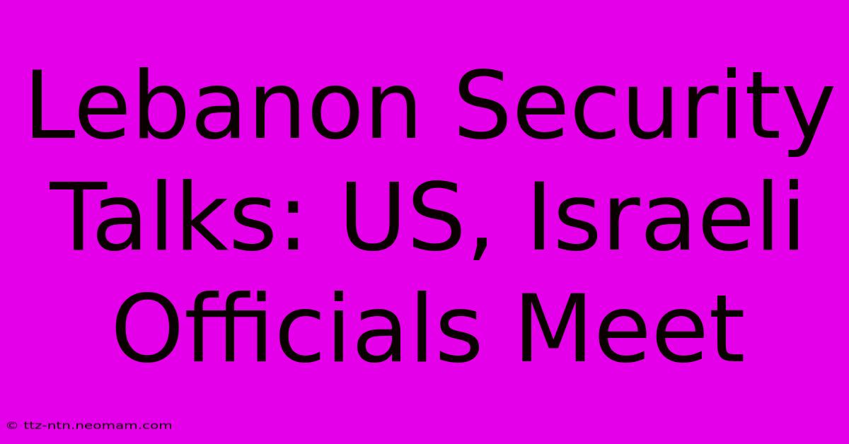 Lebanon Security Talks: US, Israeli Officials Meet