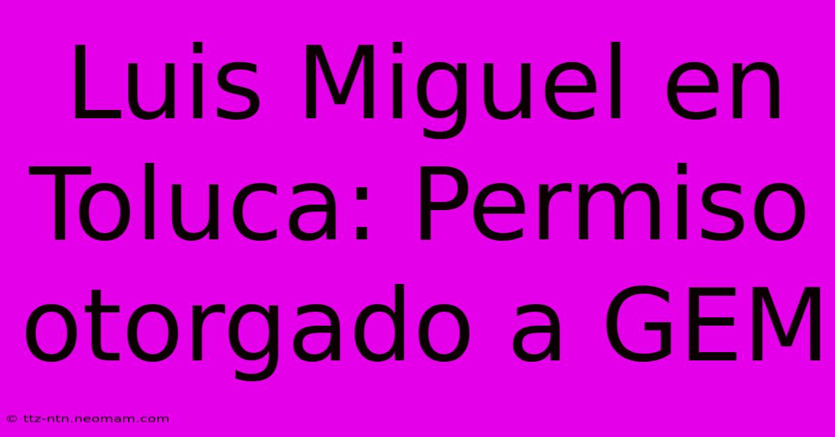 Luis Miguel En Toluca: Permiso Otorgado A GEM