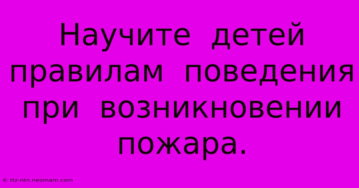 Научите  Детей  Правилам  Поведения  При  Возникновении  Пожара.