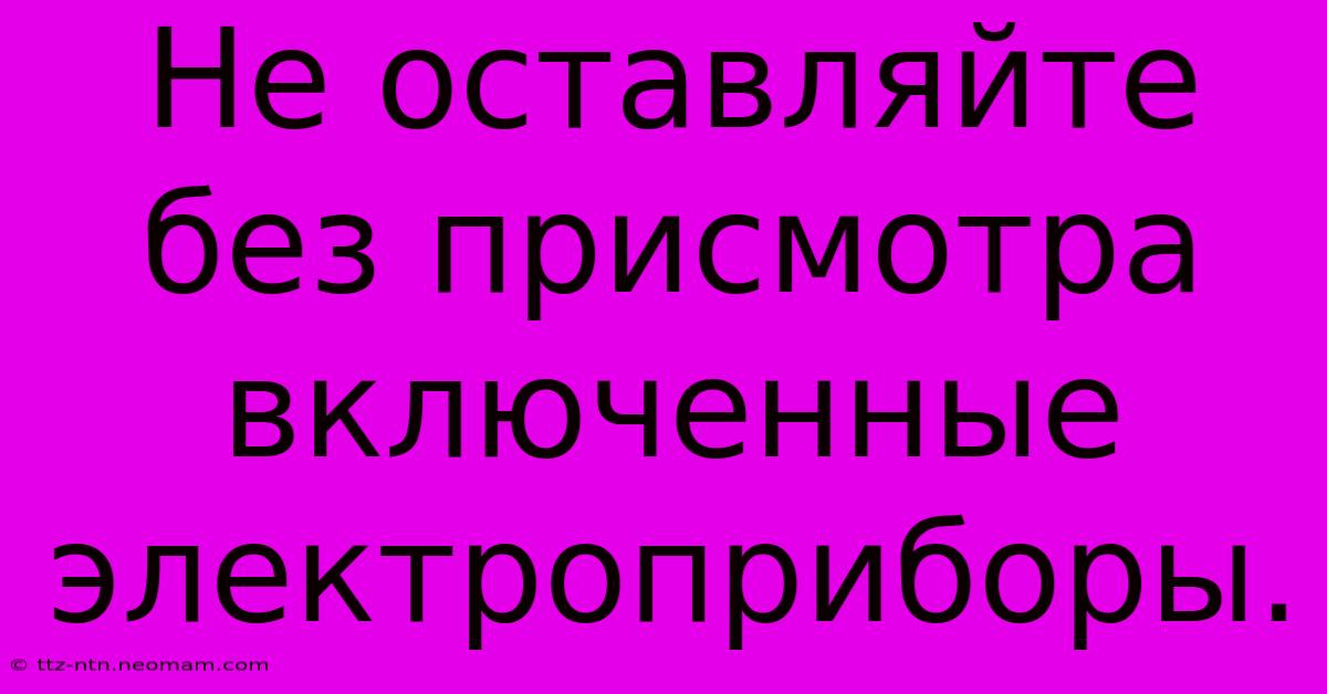 Не Оставляйте Без Присмотра Включенные Электроприборы.