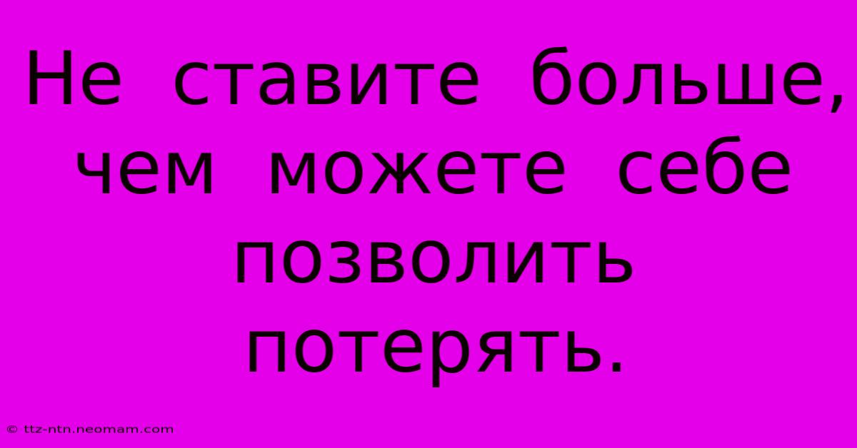 Не  Ставите  Больше,  Чем  Можете  Себе  Позволить  Потерять.