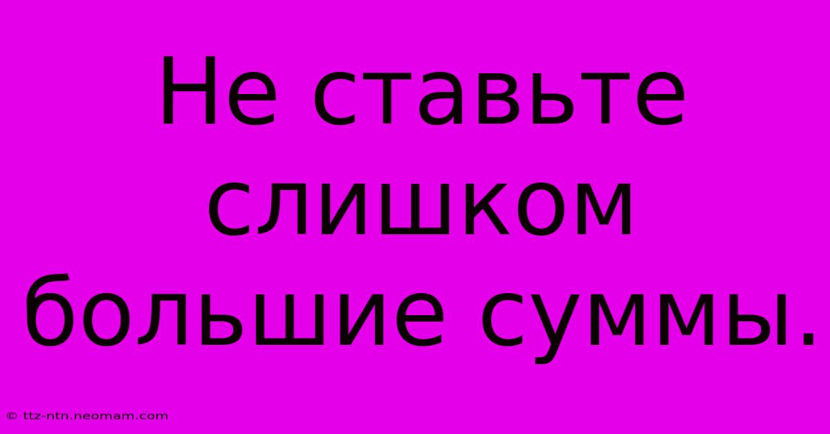 Не Ставьте Слишком Большие Суммы.