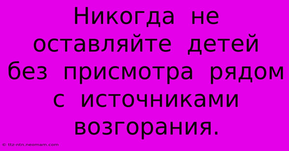 Никогда  Не  Оставляйте  Детей  Без  Присмотра  Рядом  С  Источниками  Возгорания.