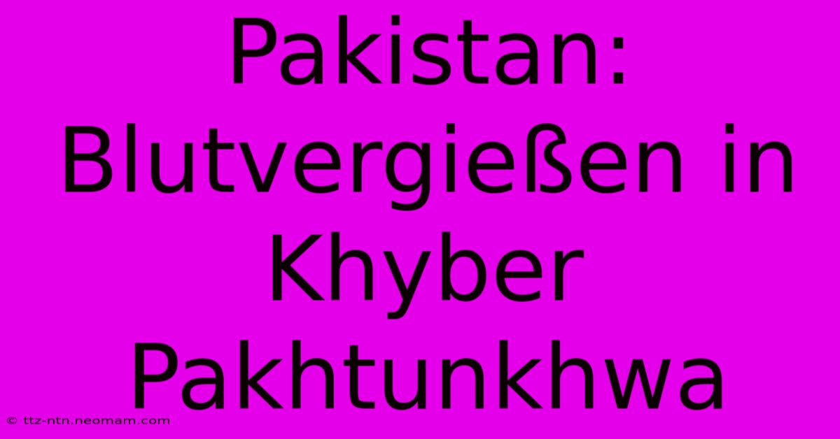 Pakistan:  Blutvergießen In Khyber Pakhtunkhwa