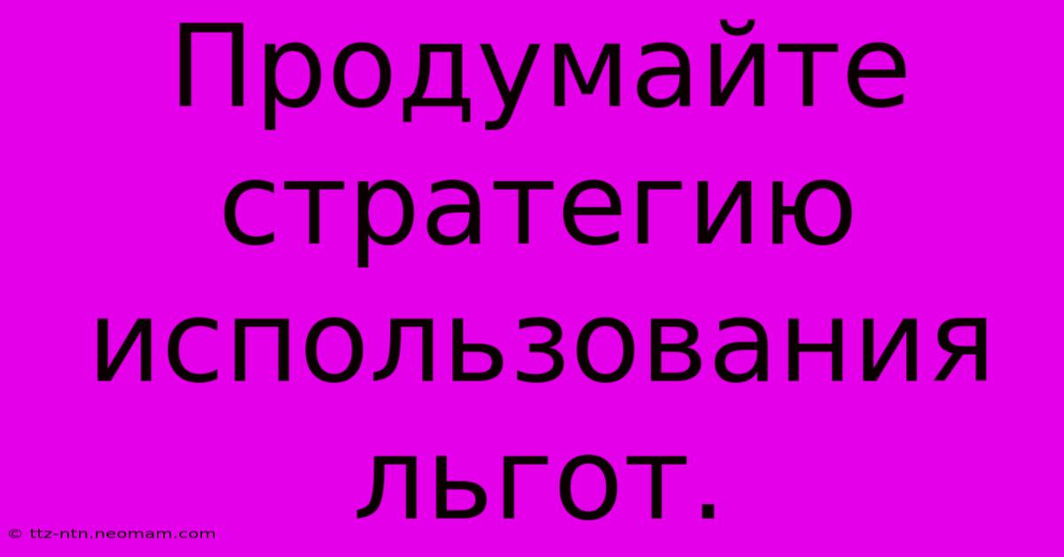 Продумайте  Стратегию  Использования  Льгот.