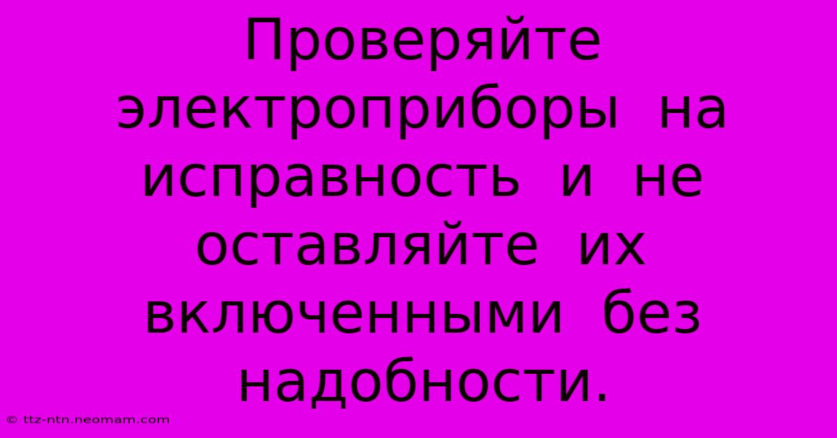 Проверяйте  Электроприборы  На  Исправность  И  Не  Оставляйте  Их  Включенными  Без  Надобности.