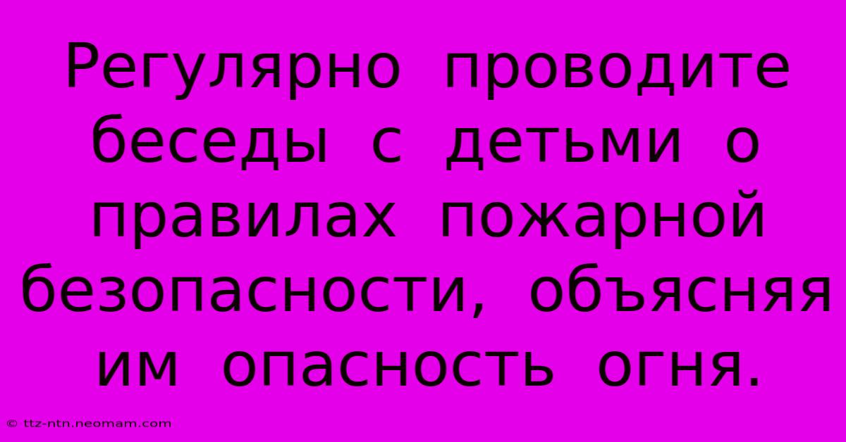 Регулярно  Проводите  Беседы  С  Детьми  О  Правилах  Пожарной  Безопасности,  Объясняя  Им  Опасность  Огня.