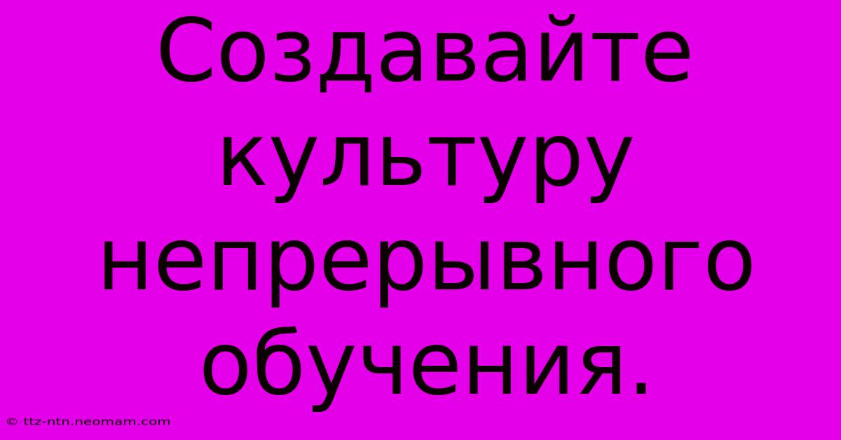 Создавайте Культуру Непрерывного Обучения.