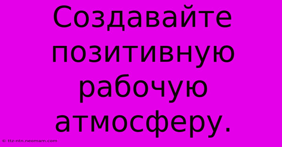 Создавайте Позитивную Рабочую Атмосферу.