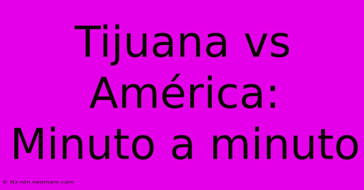 Tijuana Vs América: Minuto A Minuto