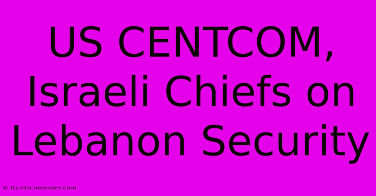 US CENTCOM, Israeli Chiefs On Lebanon Security