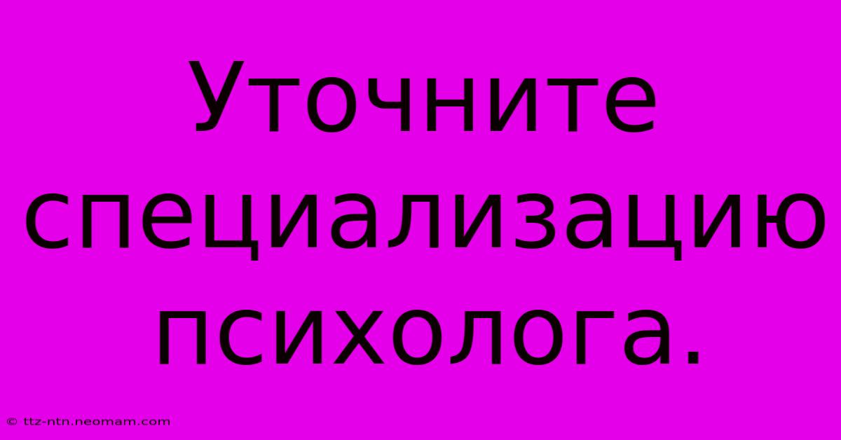 Уточните  Специализацию Психолога.