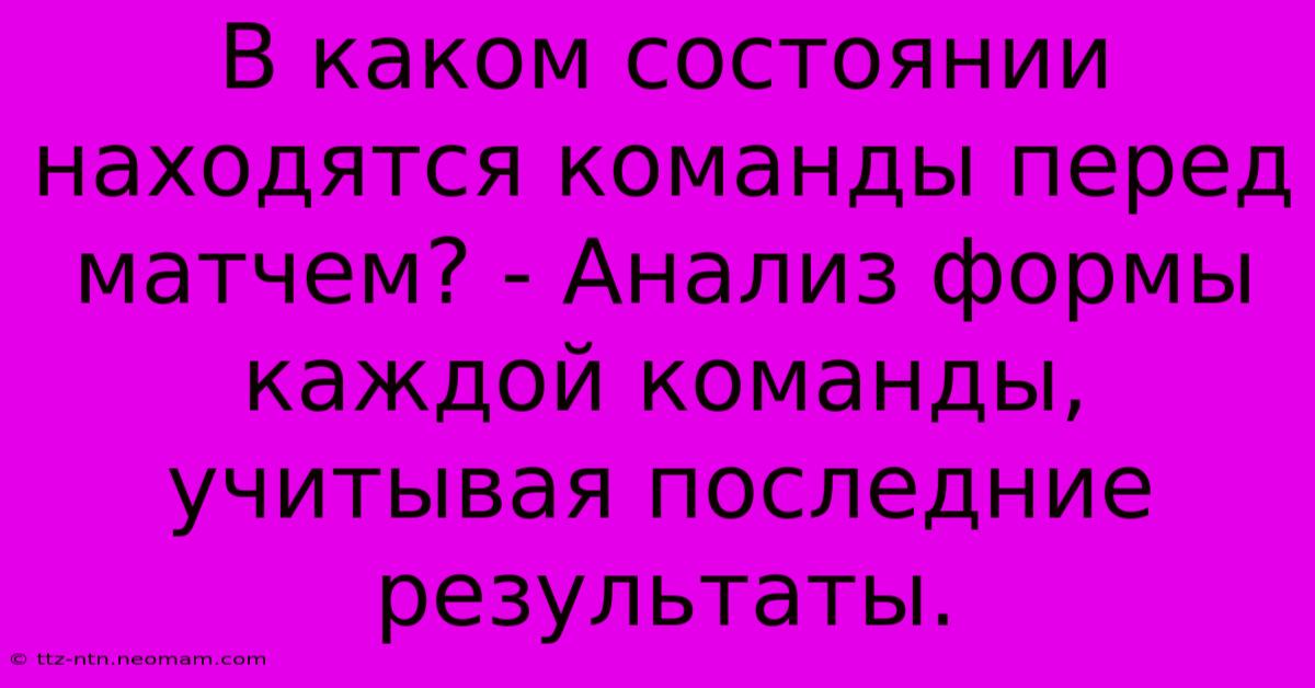 В Каком Состоянии Находятся Команды Перед Матчем? - Анализ Формы Каждой Команды, Учитывая Последние Результаты.