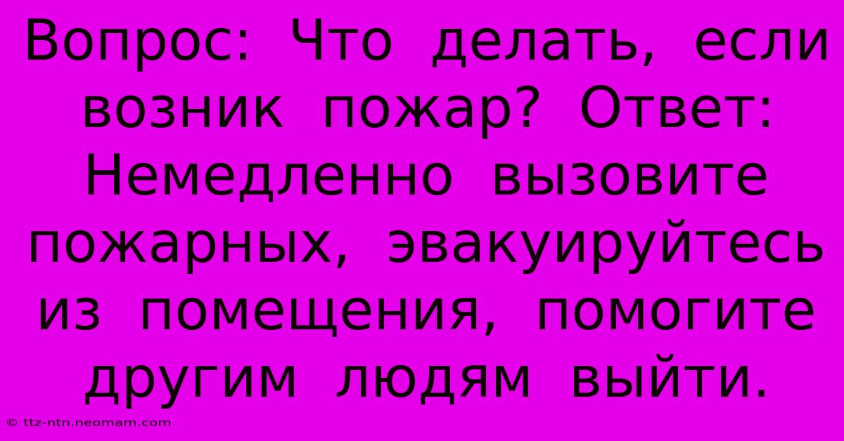 Вопрос:  Что  Делать,  Если  Возник  Пожар?  Ответ:  Немедленно  Вызовите  Пожарных,  Эвакуируйтесь  Из  Помещения,  Помогите  Другим  Людям  Выйти.