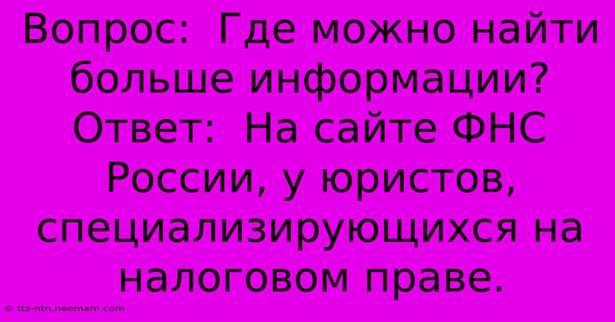 Вопрос:  Где Можно Найти Больше Информации?  Ответ:  На Сайте ФНС России, У Юристов, Специализирующихся На Налоговом Праве.