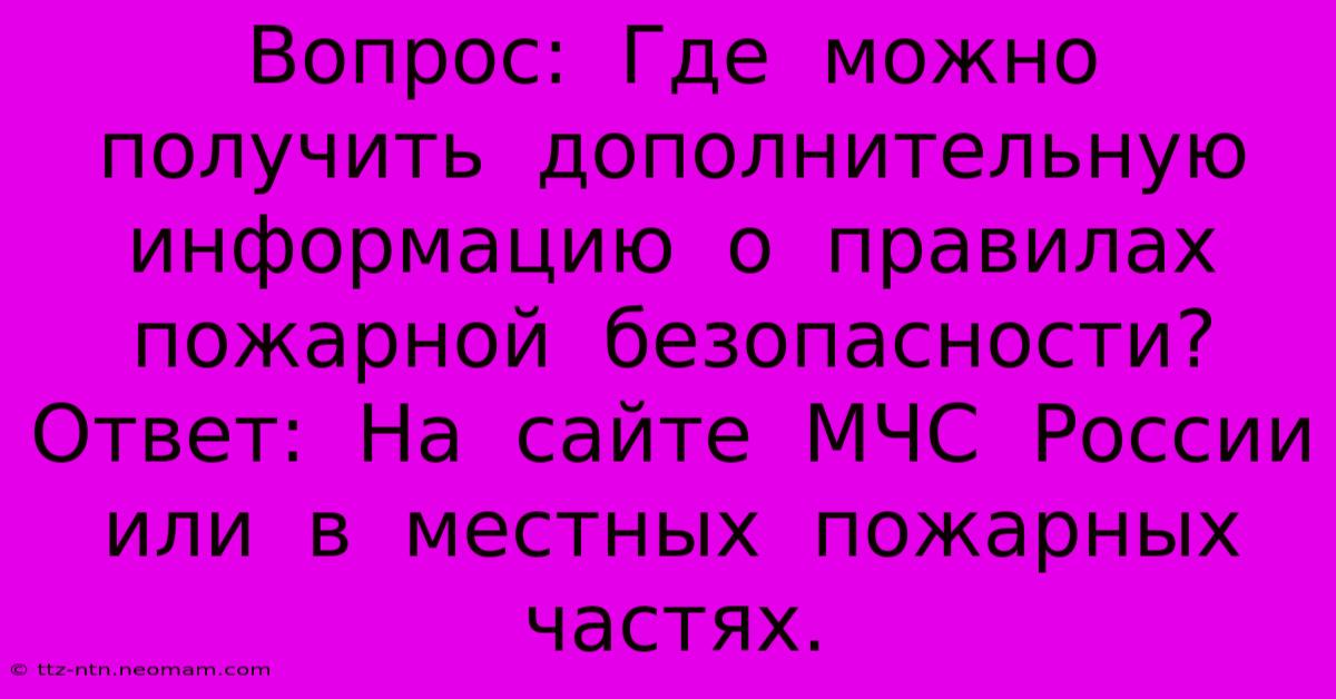 Вопрос:  Где  Можно  Получить  Дополнительную  Информацию  О  Правилах  Пожарной  Безопасности?  Ответ:  На  Сайте  МЧС  России  Или  В  Местных  Пожарных  Частях.