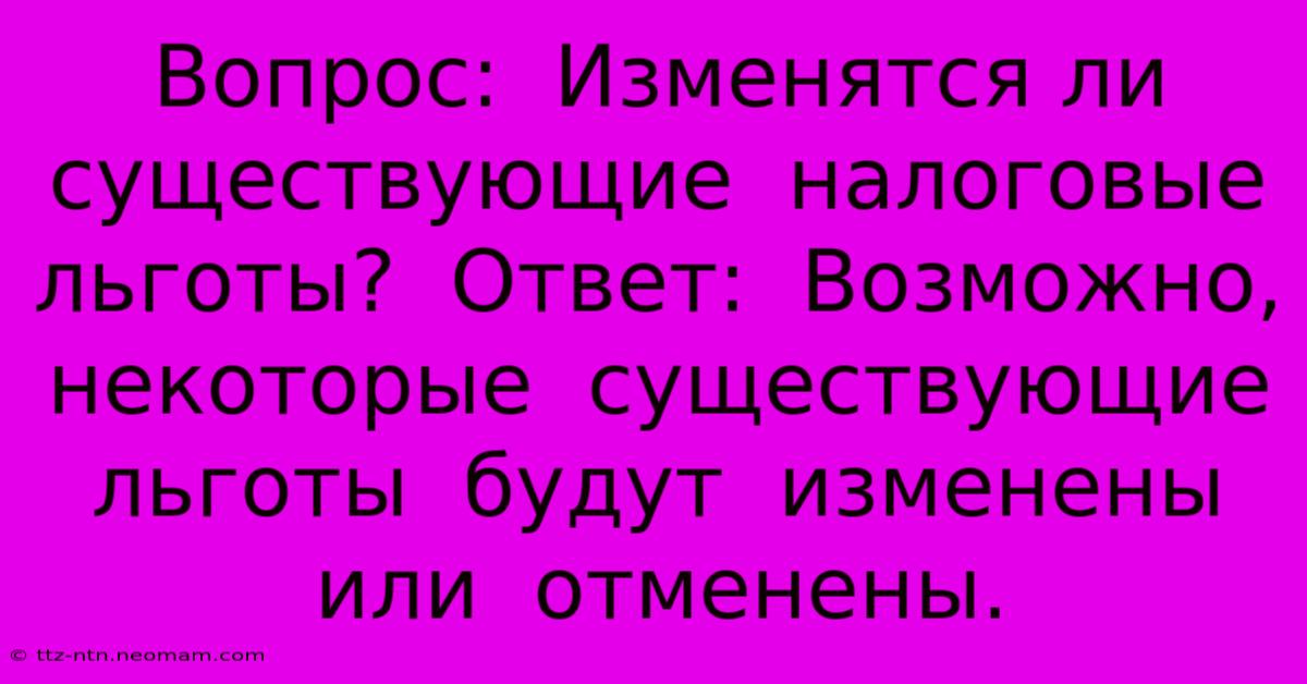 Вопрос:  Изменятся Ли  Существующие  Налоговые  Льготы?  Ответ:  Возможно,  Некоторые  Существующие  Льготы  Будут  Изменены  Или  Отменены.