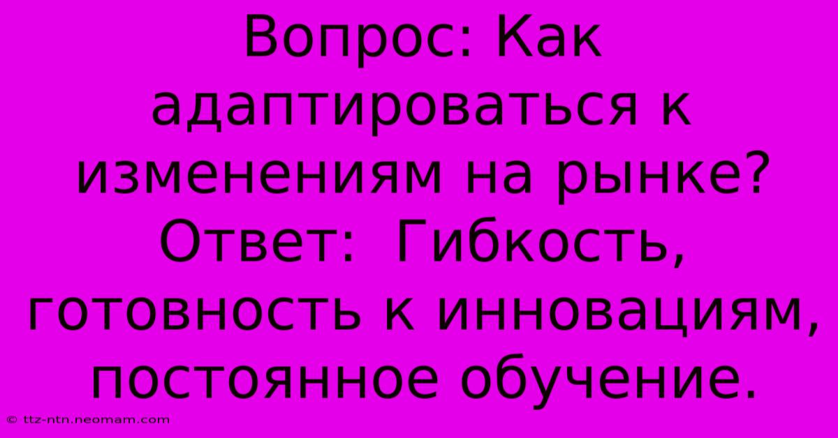 Вопрос: Как Адаптироваться К Изменениям На Рынке? Ответ:  Гибкость, Готовность К Инновациям, Постоянное Обучение.