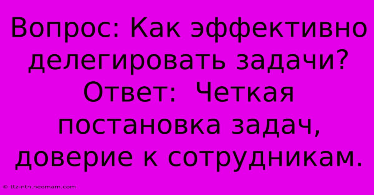 Вопрос: Как Эффективно Делегировать Задачи?  Ответ:  Четкая Постановка Задач, Доверие К Сотрудникам.