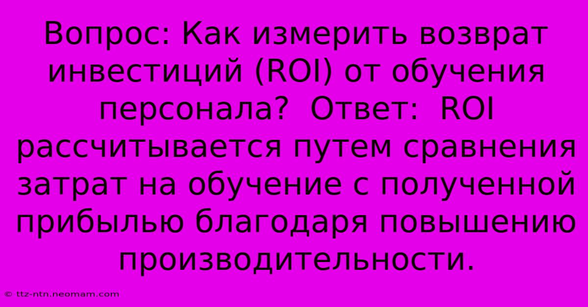 Вопрос: Как Измерить Возврат Инвестиций (ROI) От Обучения Персонала?  Ответ:  ROI Рассчитывается Путем Сравнения Затрат На Обучение С Полученной Прибылью Благодаря Повышению Производительности.