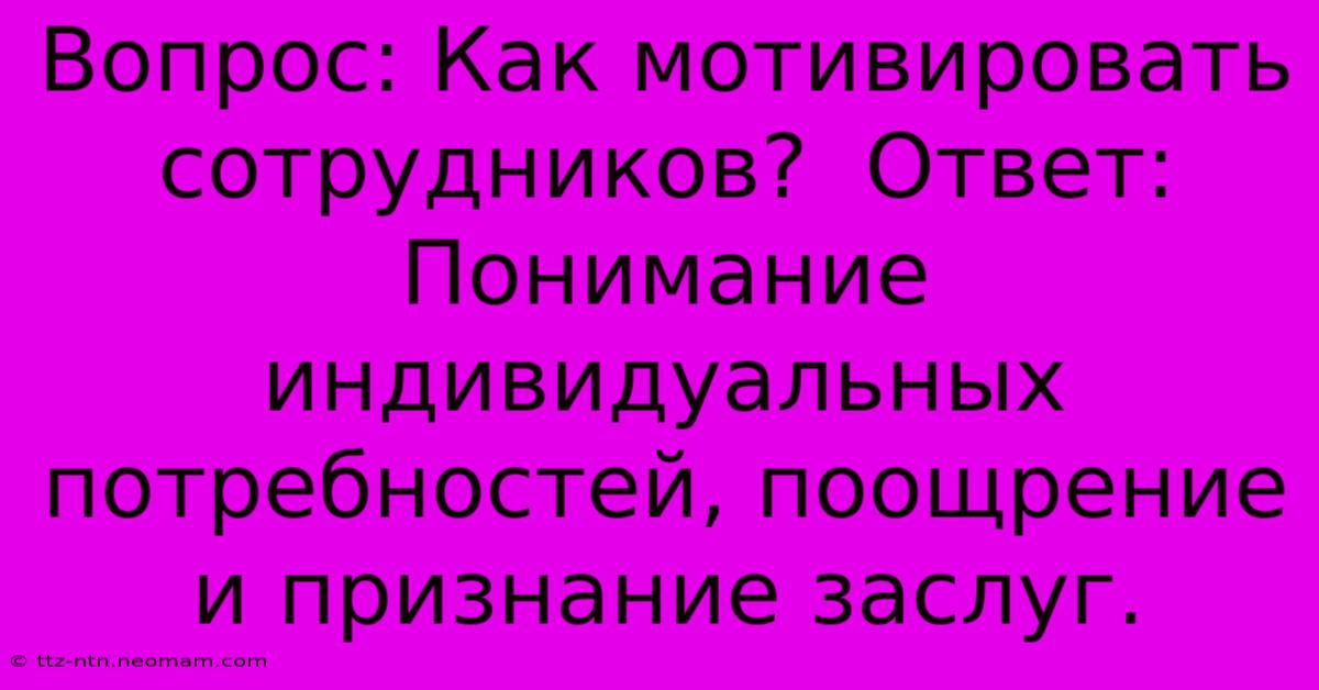 Вопрос: Как Мотивировать Сотрудников?  Ответ:  Понимание Индивидуальных Потребностей, Поощрение И Признание Заслуг.