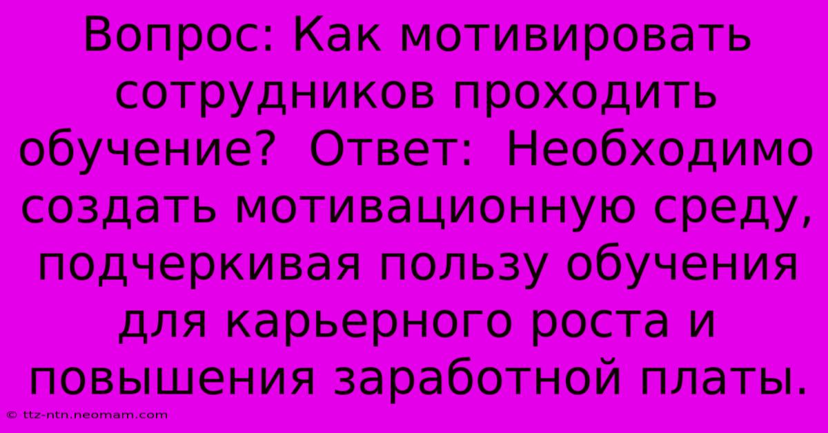 Вопрос: Как Мотивировать Сотрудников Проходить Обучение?  Ответ:  Необходимо Создать Мотивационную Среду, Подчеркивая Пользу Обучения Для Карьерного Роста И Повышения Заработной Платы.