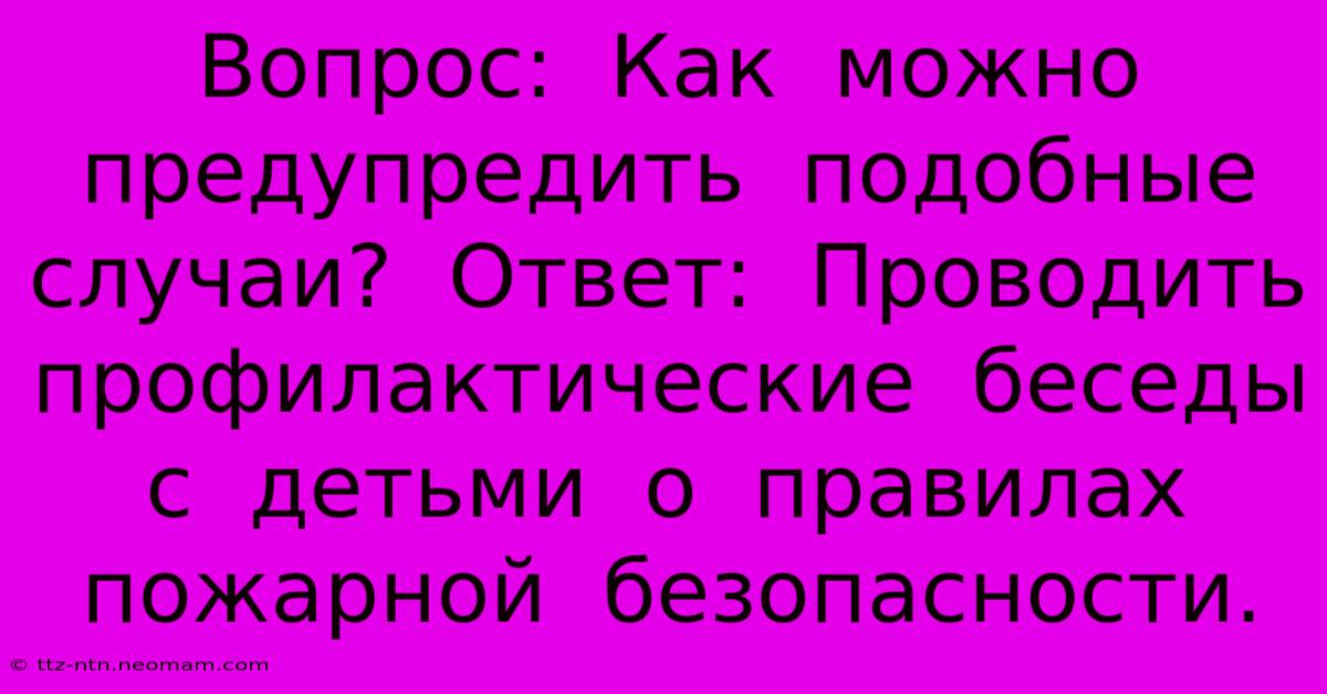 Вопрос:  Как  Можно  Предупредить  Подобные  Случаи?  Ответ:  Проводить  Профилактические  Беседы  С  Детьми  О  Правилах  Пожарной  Безопасности.