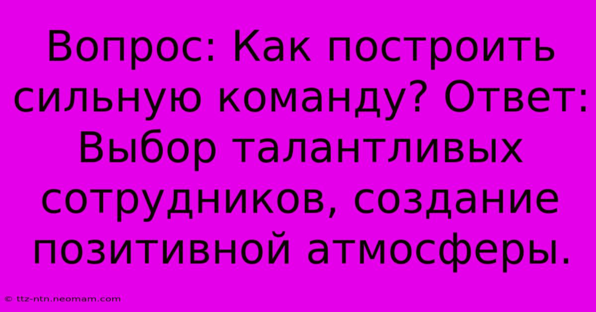 Вопрос: Как Построить Сильную Команду? Ответ:  Выбор Талантливых Сотрудников, Создание Позитивной Атмосферы.