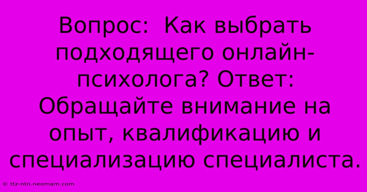 Вопрос:  Как Выбрать Подходящего Онлайн-психолога? Ответ:  Обращайте Внимание На Опыт, Квалификацию И Специализацию Специалиста.