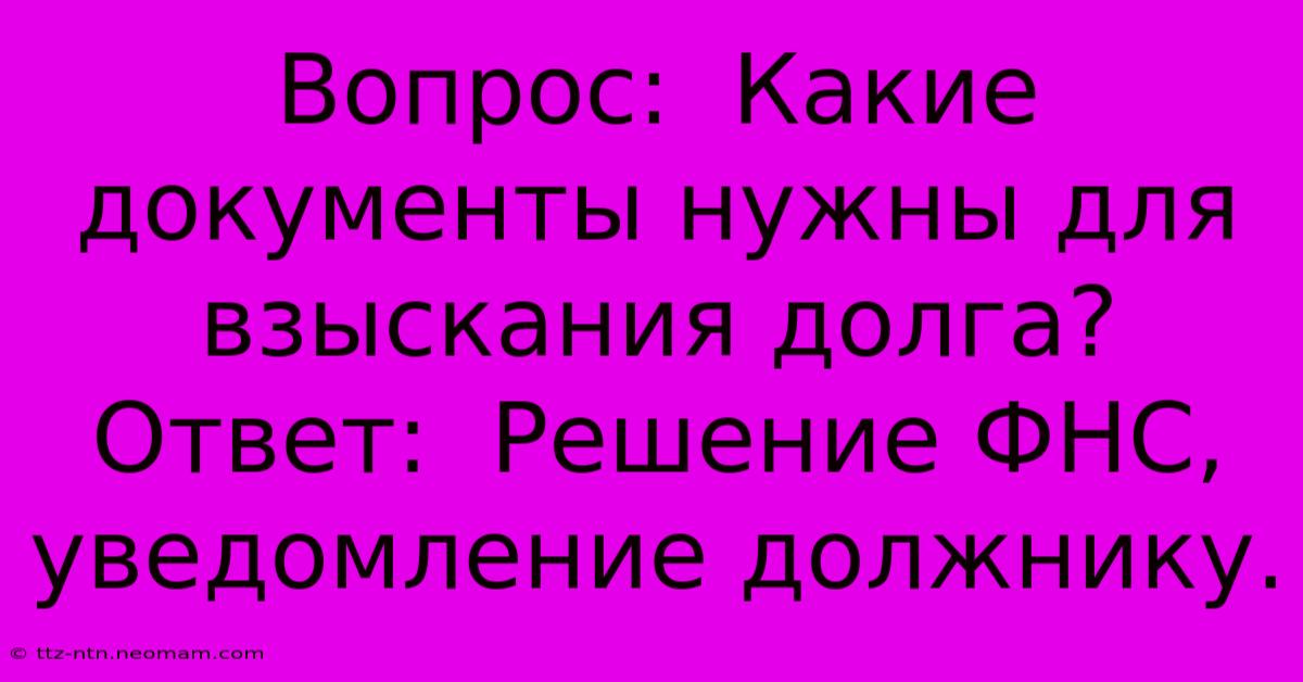 Вопрос:  Какие Документы Нужны Для Взыскания Долга?  Ответ:  Решение ФНС, Уведомление Должнику.