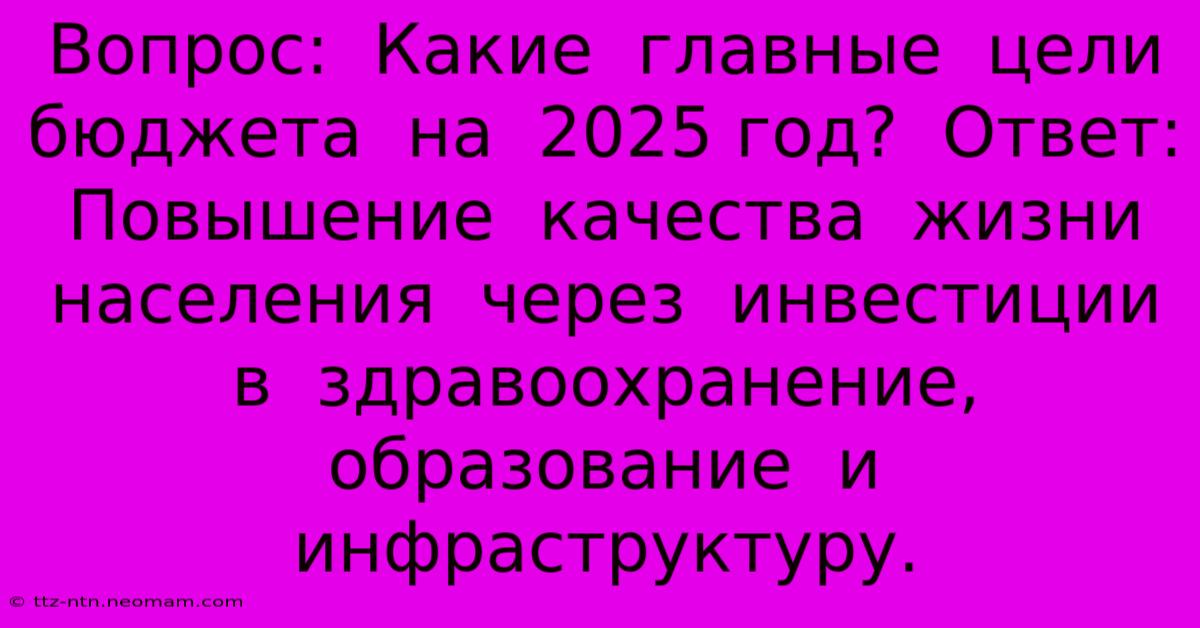 Вопрос:  Какие  Главные  Цели  Бюджета  На  2025 Год?  Ответ:  Повышение  Качества  Жизни  Населения  Через  Инвестиции  В  Здравоохранение,  Образование  И  Инфраструктуру.