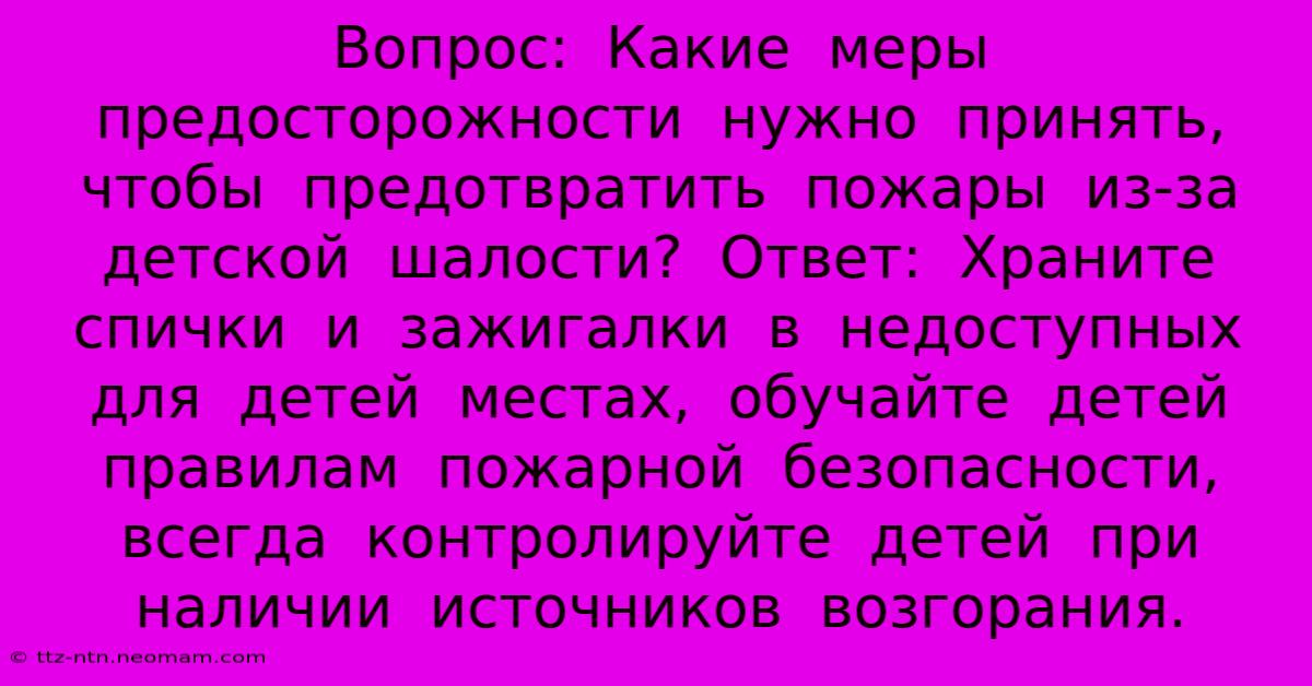 Вопрос:  Какие  Меры  Предосторожности  Нужно  Принять,  Чтобы  Предотвратить  Пожары  Из-за  Детской  Шалости?  Ответ:  Храните  Спички  И  Зажигалки  В  Недоступных  Для  Детей  Местах,  Обучайте  Детей  Правилам  Пожарной  Безопасности,  Всегда  Контролируйте  Детей  При  Наличии  Источников  Возгорания.