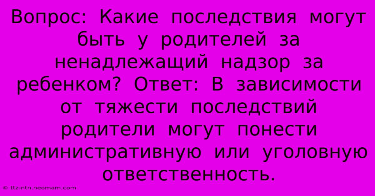 Вопрос:  Какие  Последствия  Могут  Быть  У  Родителей  За  Ненадлежащий  Надзор  За  Ребенком?  Ответ:  В  Зависимости  От  Тяжести  Последствий  Родители  Могут  Понести  Административную  Или  Уголовную  Ответственность.