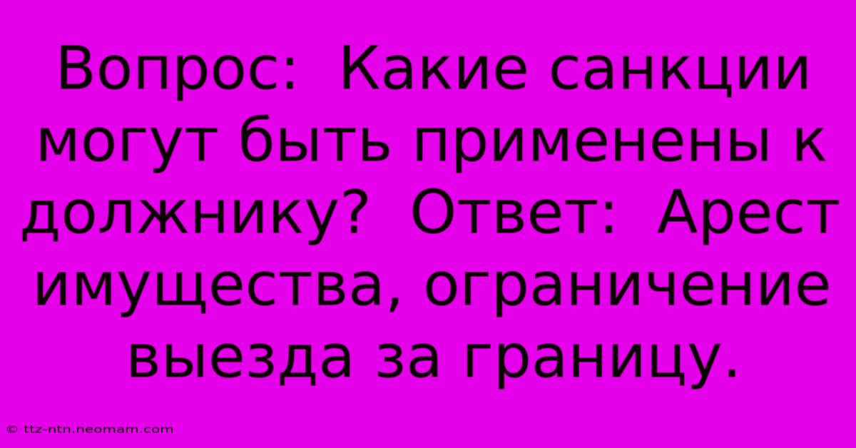 Вопрос:  Какие Санкции Могут Быть Применены К Должнику?  Ответ:  Арест Имущества, Ограничение Выезда За Границу.