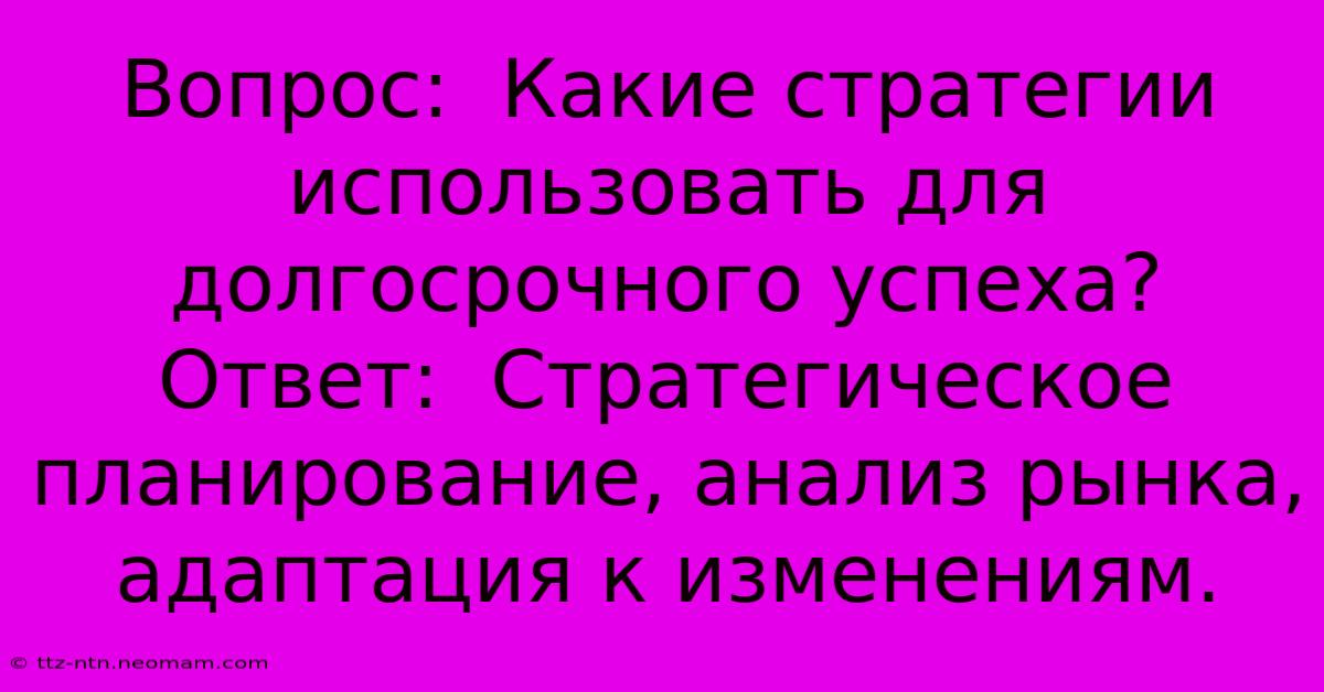 Вопрос:  Какие Стратегии Использовать Для Долгосрочного Успеха? Ответ:  Стратегическое Планирование, Анализ Рынка, Адаптация К Изменениям.