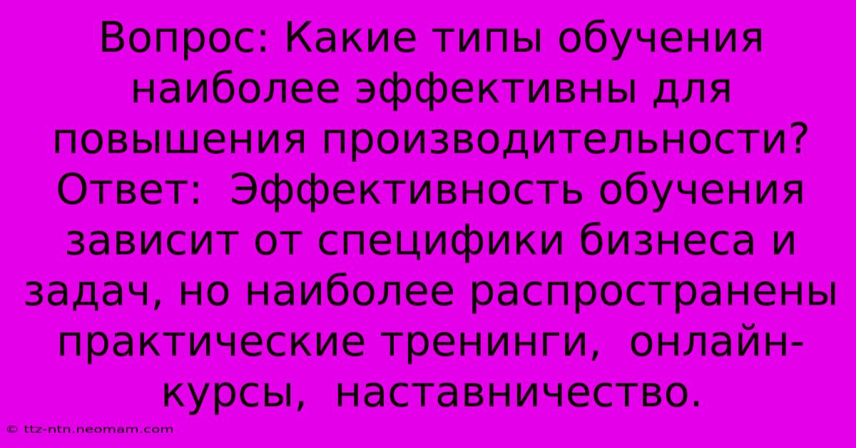 Вопрос: Какие Типы Обучения Наиболее Эффективны Для Повышения Производительности?  Ответ:  Эффективность Обучения Зависит От Специфики Бизнеса И Задач, Но Наиболее Распространены  Практические Тренинги,  Онлайн-курсы,  Наставничество.