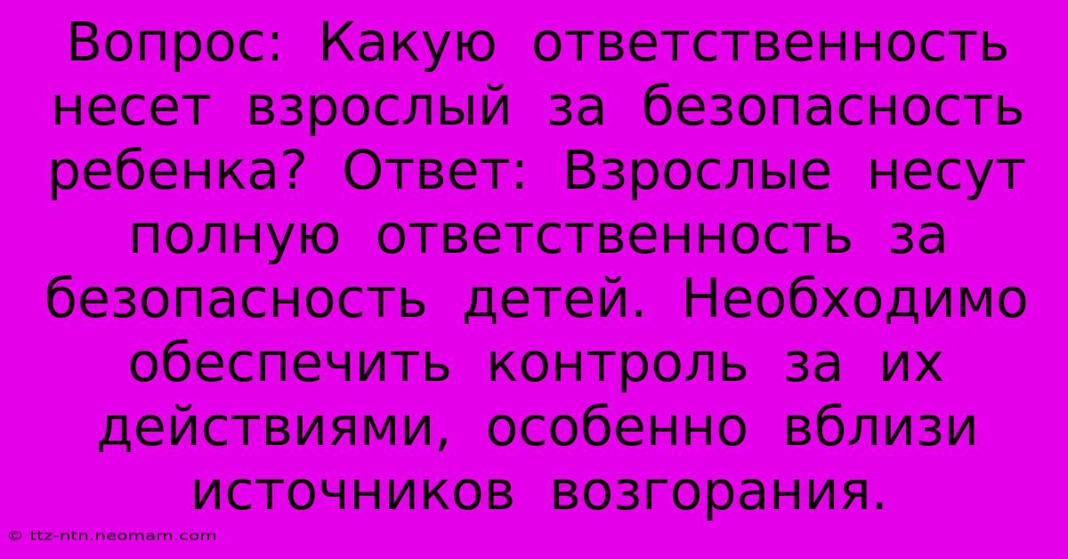 Вопрос:  Какую  Ответственность  Несет  Взрослый  За  Безопасность  Ребенка?  Ответ:  Взрослые  Несут  Полную  Ответственность  За  Безопасность  Детей.  Необходимо  Обеспечить  Контроль  За  Их  Действиями,  Особенно  Вблизи  Источников  Возгорания.