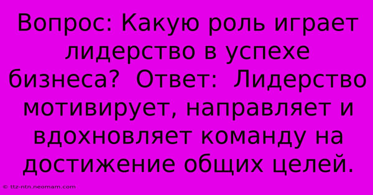 Вопрос: Какую Роль Играет Лидерство В Успехе Бизнеса?  Ответ:  Лидерство Мотивирует, Направляет И Вдохновляет Команду На Достижение Общих Целей.