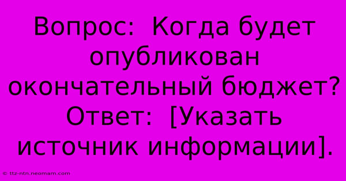 Вопрос:  Когда Будет Опубликован Окончательный Бюджет?  Ответ:  [Указать Источник Информации].