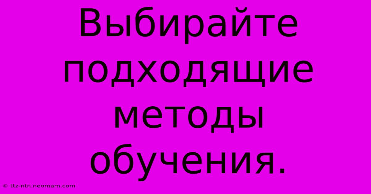 Выбирайте Подходящие Методы Обучения.