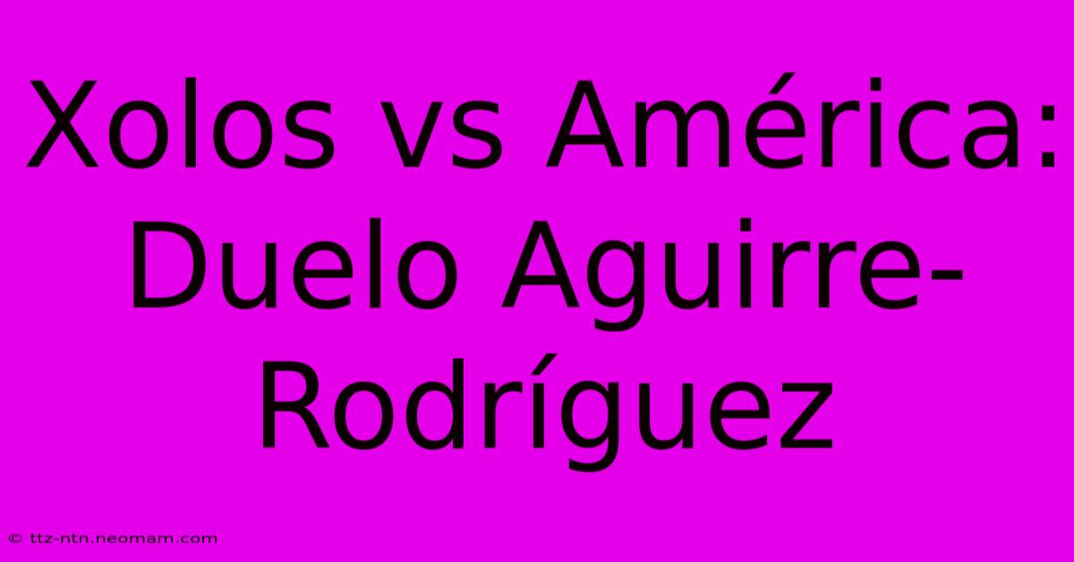 Xolos Vs América: Duelo Aguirre-Rodríguez